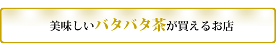 美味しいバタバタ茶が買えるお店